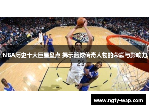 NBA历史十大巨星盘点 揭示篮球传奇人物的荣耀与影响力