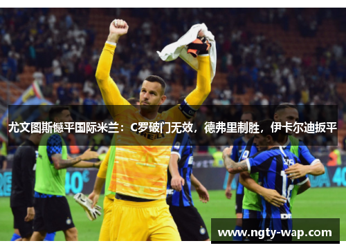 尤文图斯憾平国际米兰：C罗破门无效，德弗里制胜，伊卡尔迪扳平