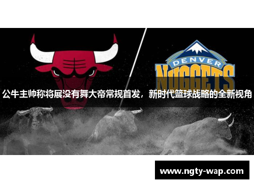 公牛主帅称将展没有舞大帝常规首发，新时代篮球战略的全新视角